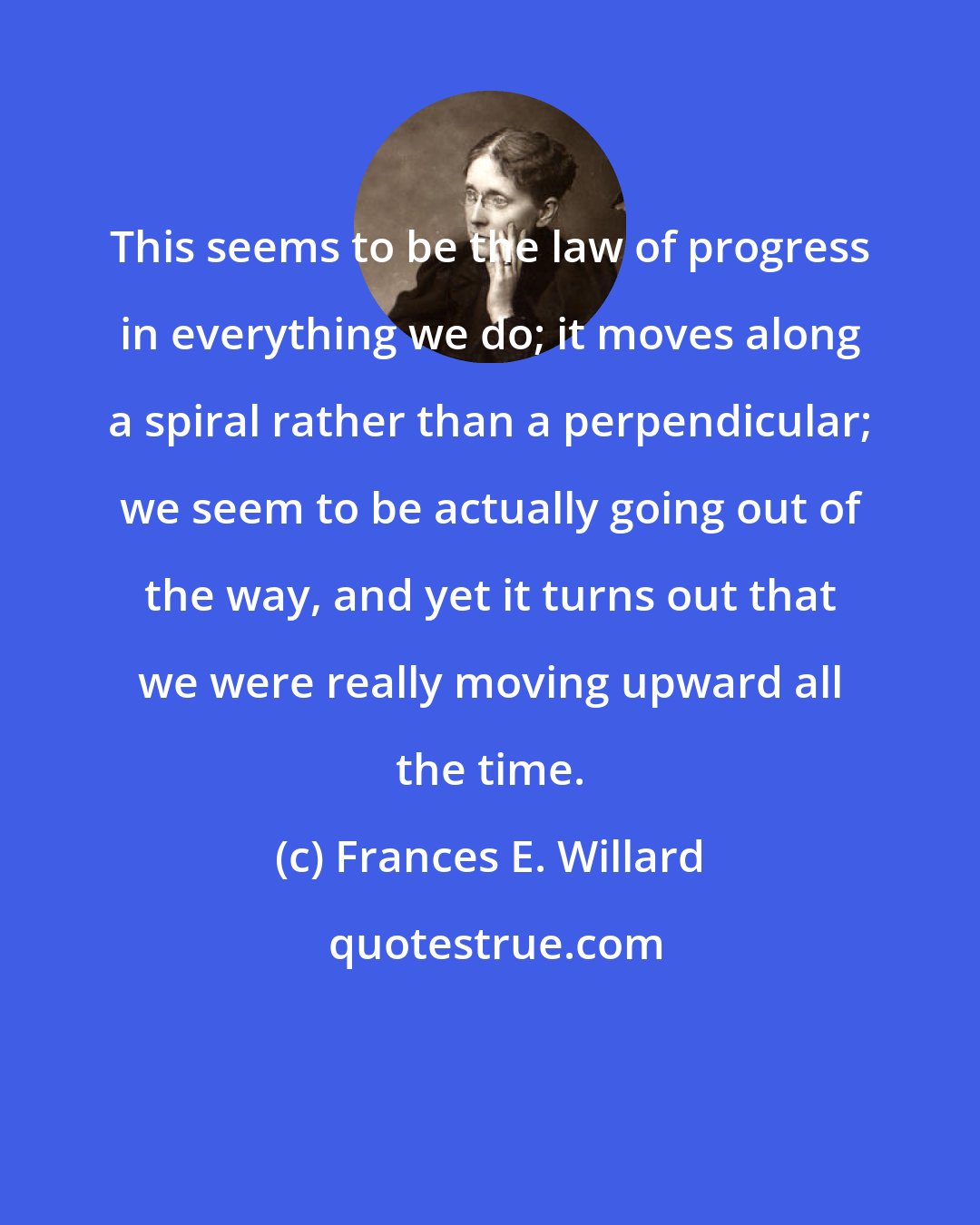 Frances E. Willard: This seems to be the law of progress in everything we do; it moves along a spiral rather than a perpendicular; we seem to be actually going out of the way, and yet it turns out that we were really moving upward all the time.