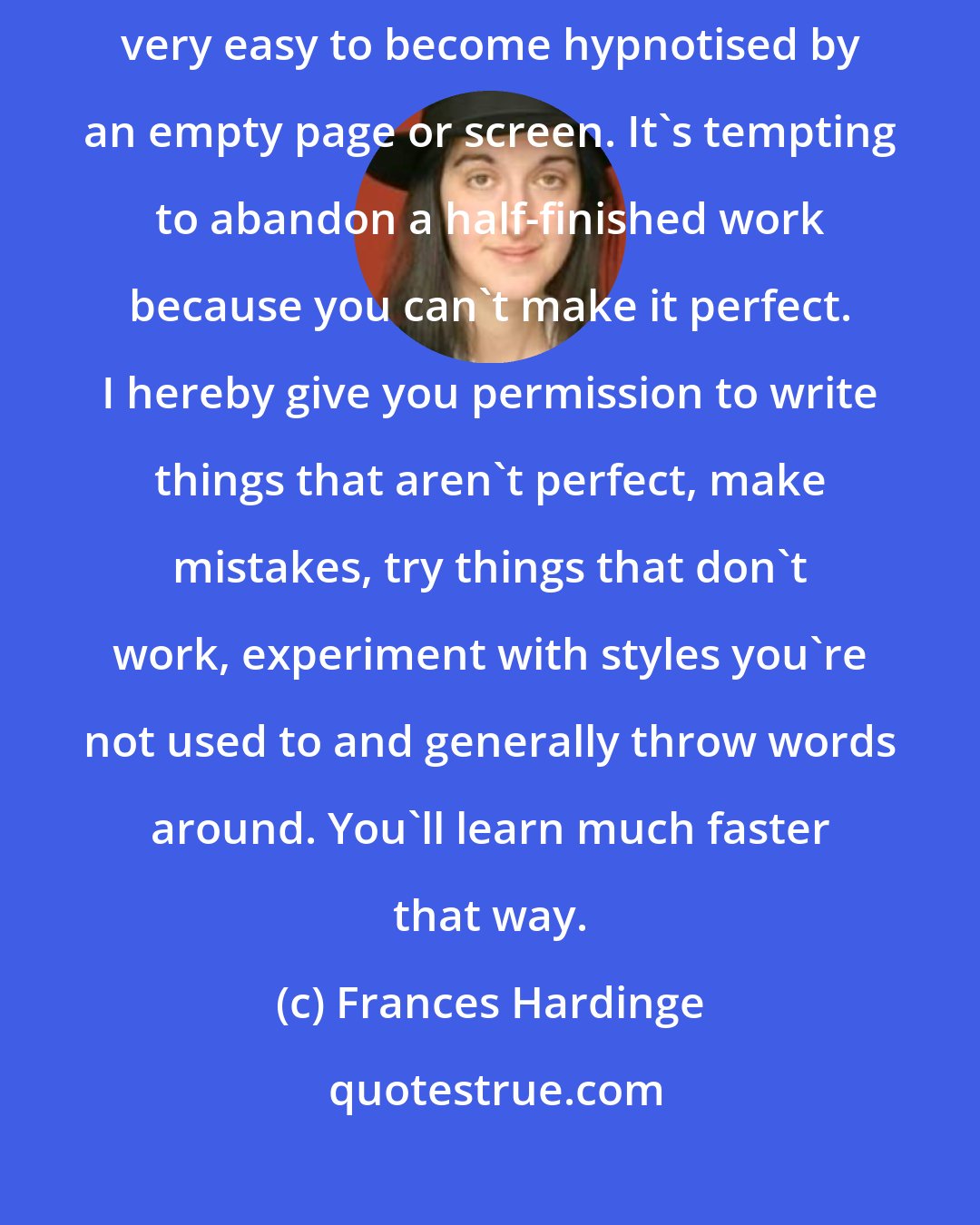 Frances Hardinge: Tips for aspiring writers: don't be afraid of writing rubbish. It's very easy to become hypnotised by an empty page or screen. It's tempting to abandon a half-finished work because you can't make it perfect. I hereby give you permission to write things that aren't perfect, make mistakes, try things that don't work, experiment with styles you're not used to and generally throw words around. You'll learn much faster that way.