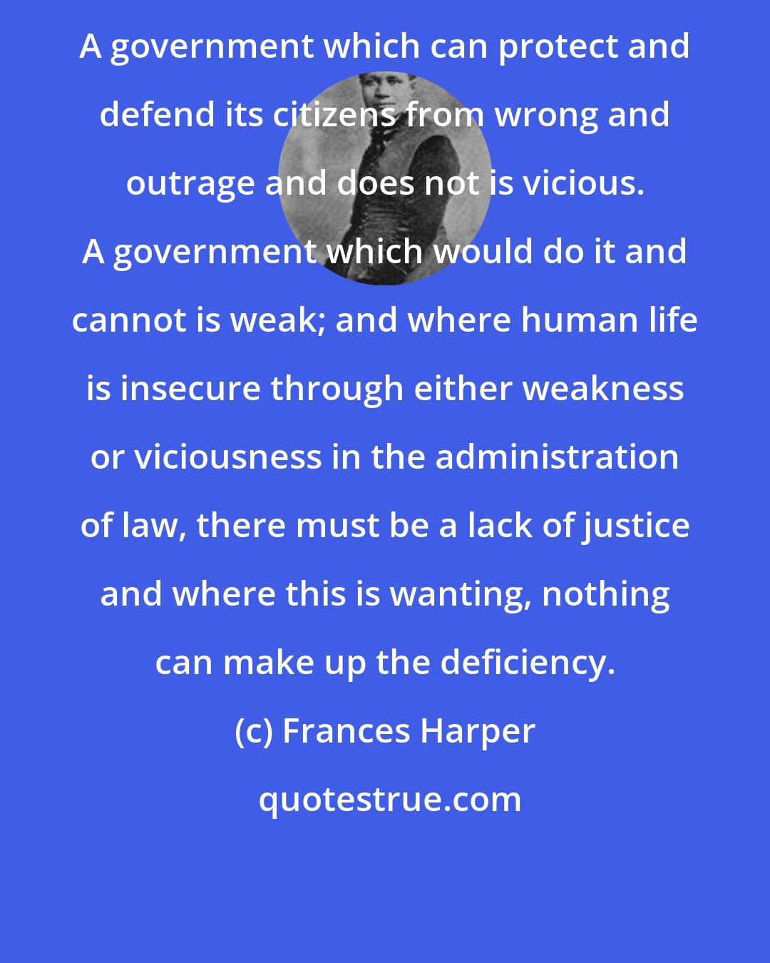 Frances Harper: A government which can protect and defend its citizens from wrong and outrage and does not is vicious. A government which would do it and cannot is weak; and where human life is insecure through either weakness or viciousness in the administration of law, there must be a lack of justice and where this is wanting, nothing can make up the deficiency.