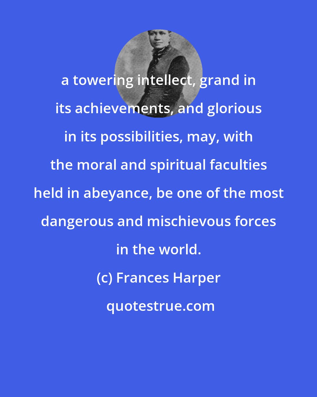 Frances Harper: a towering intellect, grand in its achievements, and glorious in its possibilities, may, with the moral and spiritual faculties held in abeyance, be one of the most dangerous and mischievous forces in the world.