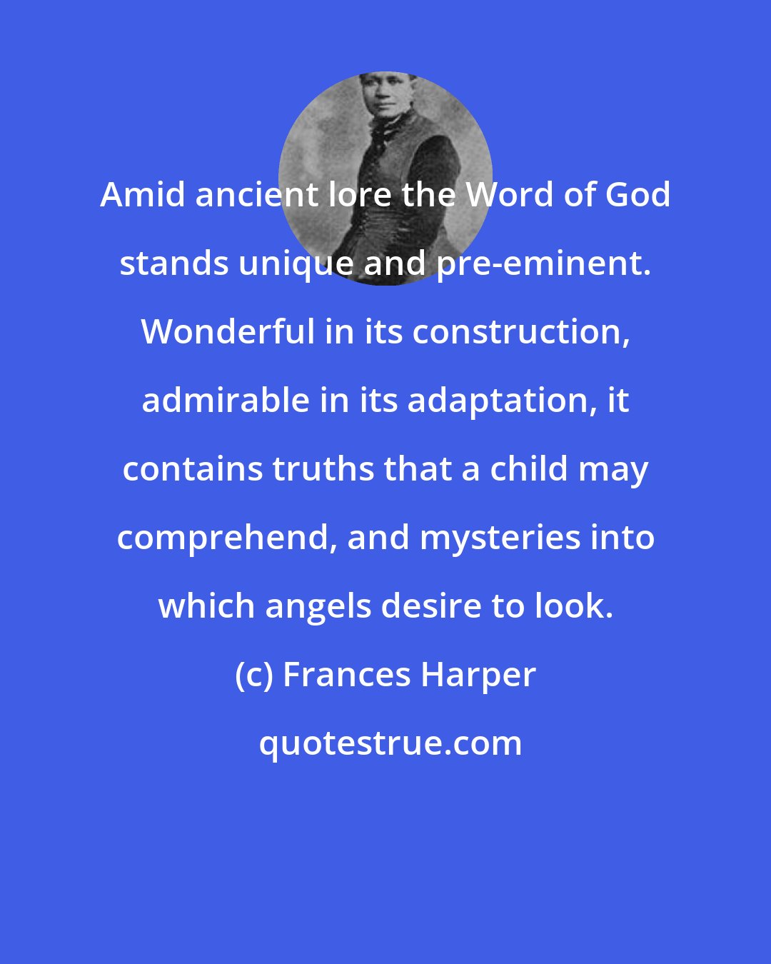 Frances Harper: Amid ancient lore the Word of God stands unique and pre-eminent. Wonderful in its construction, admirable in its adaptation, it contains truths that a child may comprehend, and mysteries into which angels desire to look.