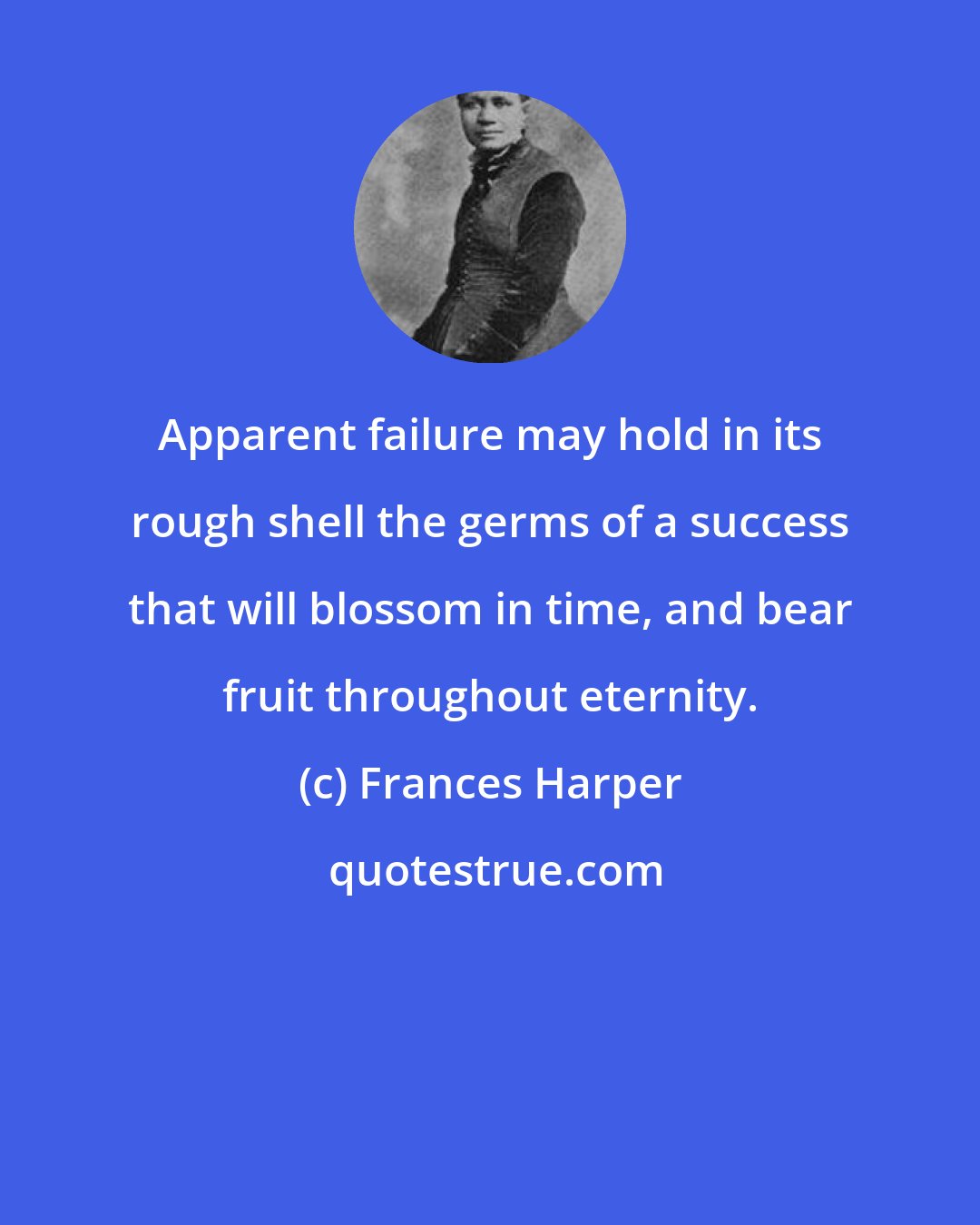 Frances Harper: Apparent failure may hold in its rough shell the germs of a success that will blossom in time, and bear fruit throughout eternity.