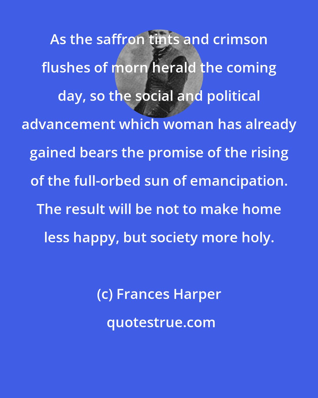 Frances Harper: As the saffron tints and crimson flushes of morn herald the coming day, so the social and political advancement which woman has already gained bears the promise of the rising of the full-orbed sun of emancipation. The result will be not to make home less happy, but society more holy.