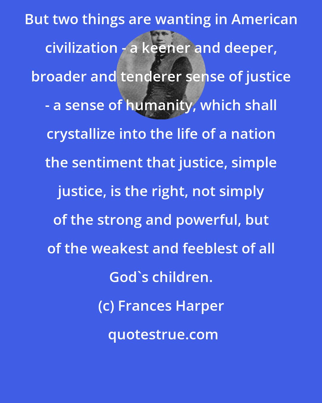 Frances Harper: But two things are wanting in American civilization - a keener and deeper, broader and tenderer sense of justice - a sense of humanity, which shall crystallize into the life of a nation the sentiment that justice, simple justice, is the right, not simply of the strong and powerful, but of the weakest and feeblest of all God's children.