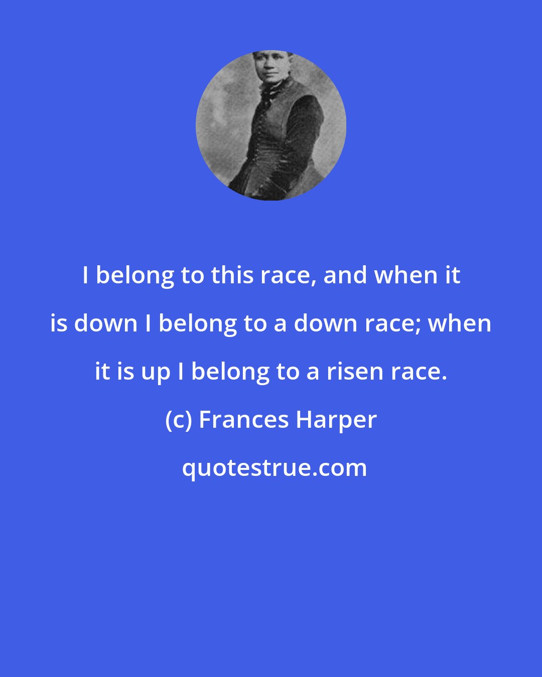 Frances Harper: I belong to this race, and when it is down I belong to a down race; when it is up I belong to a risen race.