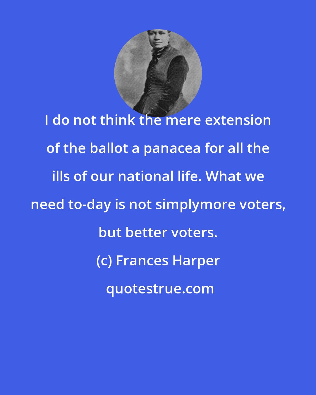 Frances Harper: I do not think the mere extension of the ballot a panacea for all the ills of our national life. What we need to-day is not simplymore voters, but better voters.