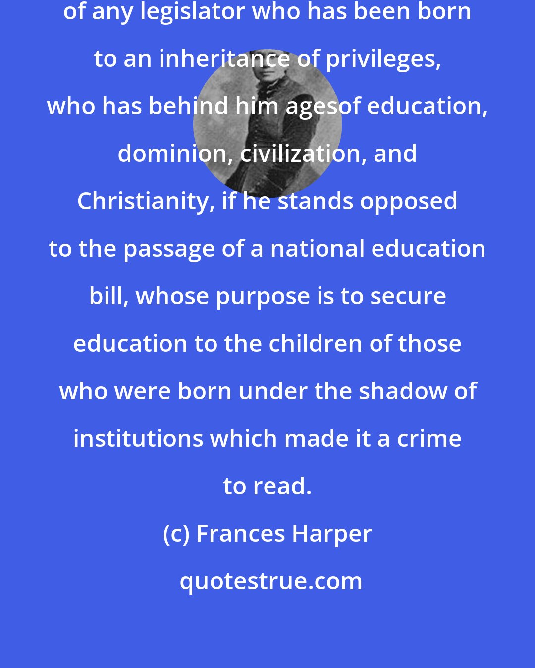 Frances Harper: I envy neither the heart nor the head of any legislator who has been born to an inheritance of privileges, who has behind him agesof education, dominion, civilization, and Christianity, if he stands opposed to the passage of a national education bill, whose purpose is to secure education to the children of those who were born under the shadow of institutions which made it a crime to read.