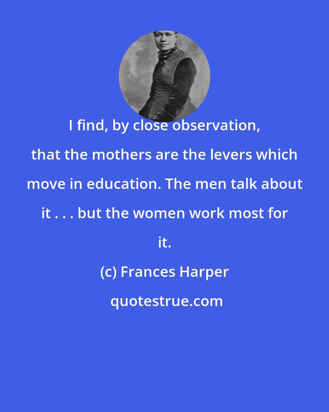 Frances Harper: I find, by close observation, that the mothers are the levers which move in education. The men talk about it . . . but the women work most for it.