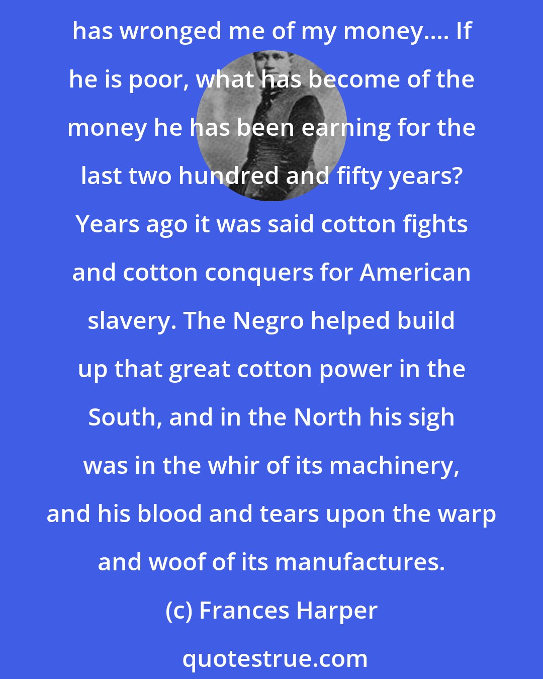 Frances Harper: It is said that the Negro is ignorant. But why is he ignorant? It comes with ill grace from a man who has put out my eyes to makea parade of my blindness,--to reproach me for my poverty when he has wronged me of my money.... If he is poor, what has become of the money he has been earning for the last two hundred and fifty years? Years ago it was said cotton fights and cotton conquers for American slavery. The Negro helped build up that great cotton power in the South, and in the North his sigh was in the whir of its machinery, and his blood and tears upon the warp and woof of its manufactures.