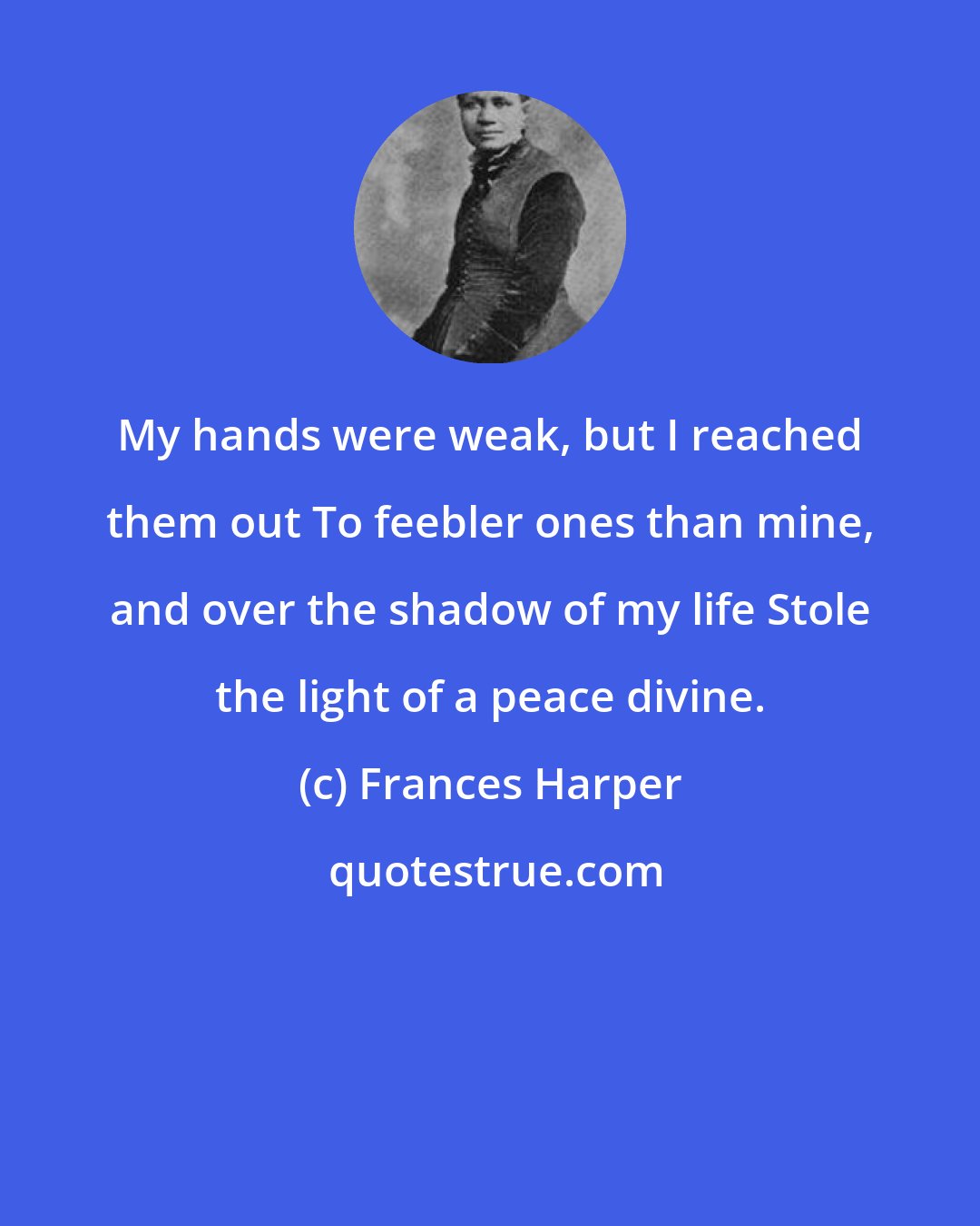 Frances Harper: My hands were weak, but I reached them out To feebler ones than mine, and over the shadow of my life Stole the light of a peace divine.