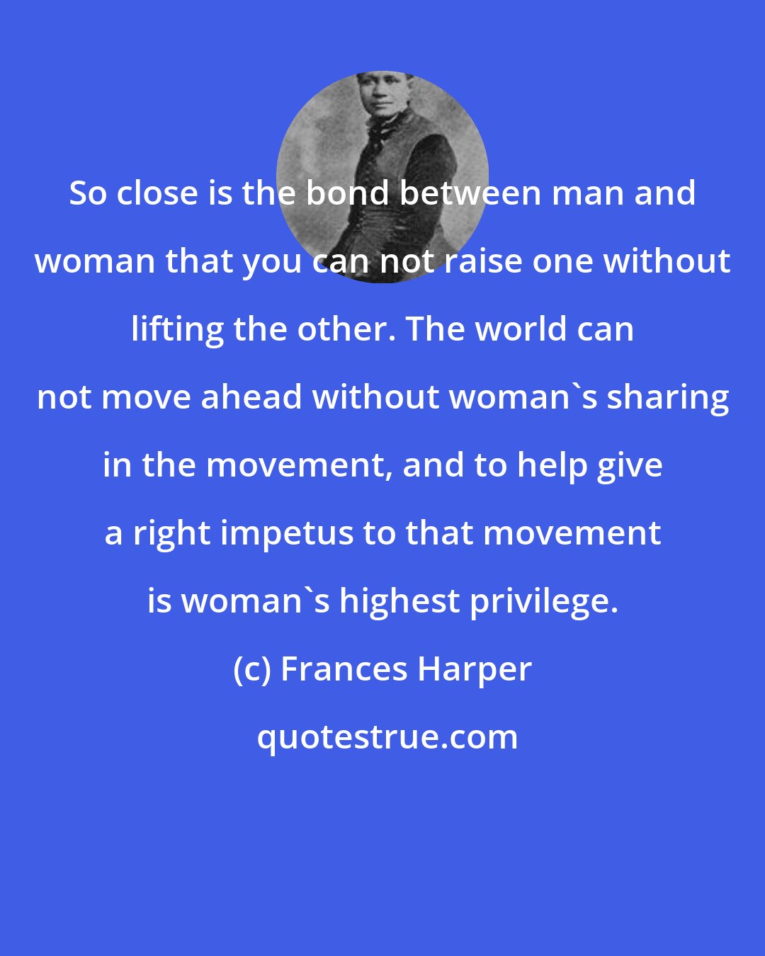 Frances Harper: So close is the bond between man and woman that you can not raise one without lifting the other. The world can not move ahead without woman's sharing in the movement, and to help give a right impetus to that movement is woman's highest privilege.