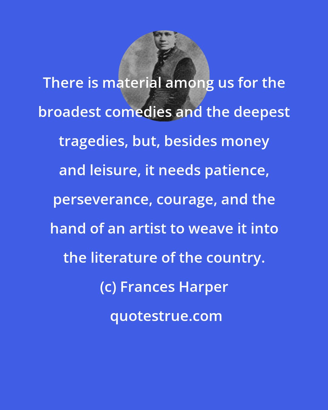 Frances Harper: There is material among us for the broadest comedies and the deepest tragedies, but, besides money and leisure, it needs patience, perseverance, courage, and the hand of an artist to weave it into the literature of the country.