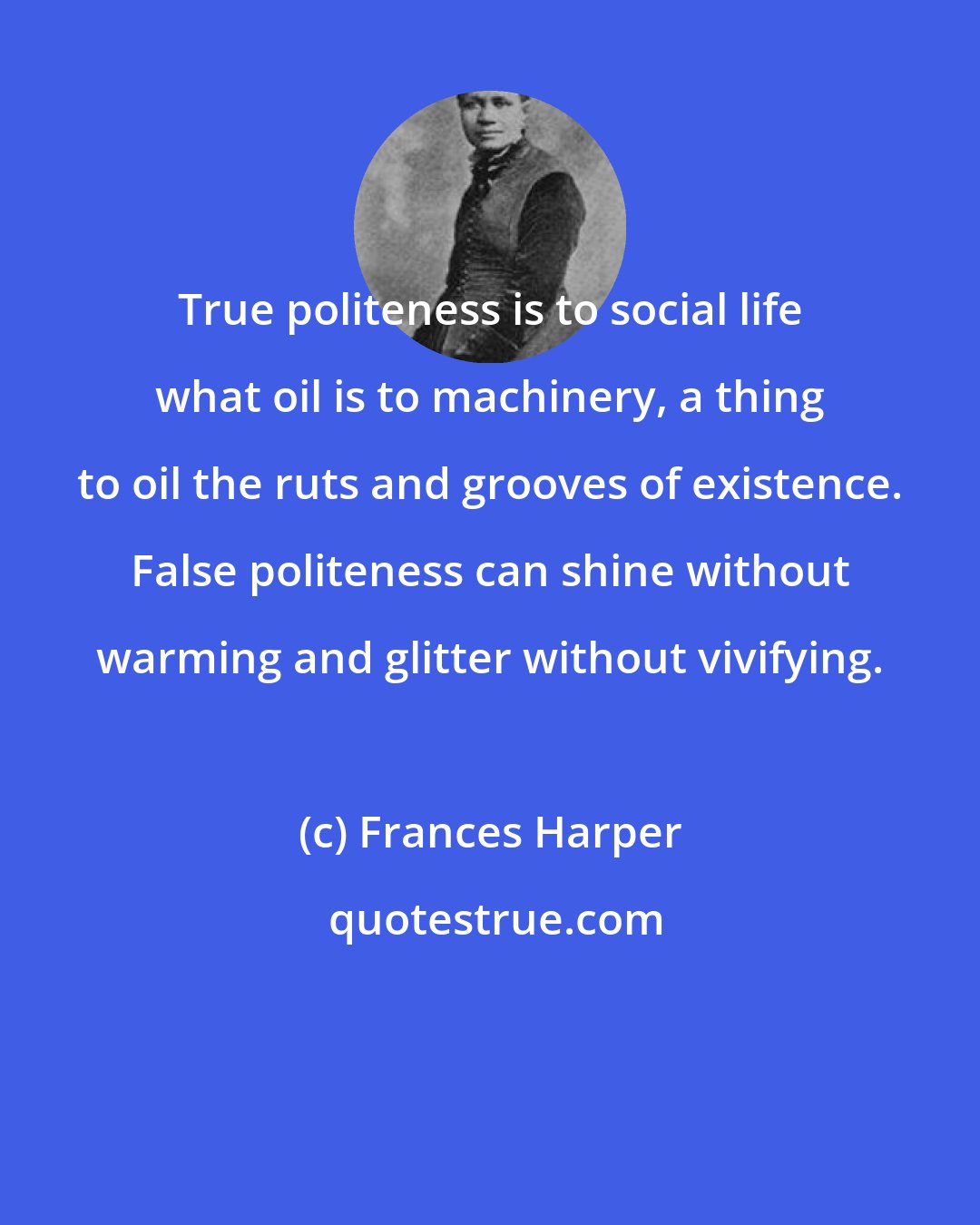 Frances Harper: True politeness is to social life what oil is to machinery, a thing to oil the ruts and grooves of existence. False politeness can shine without warming and glitter without vivifying.