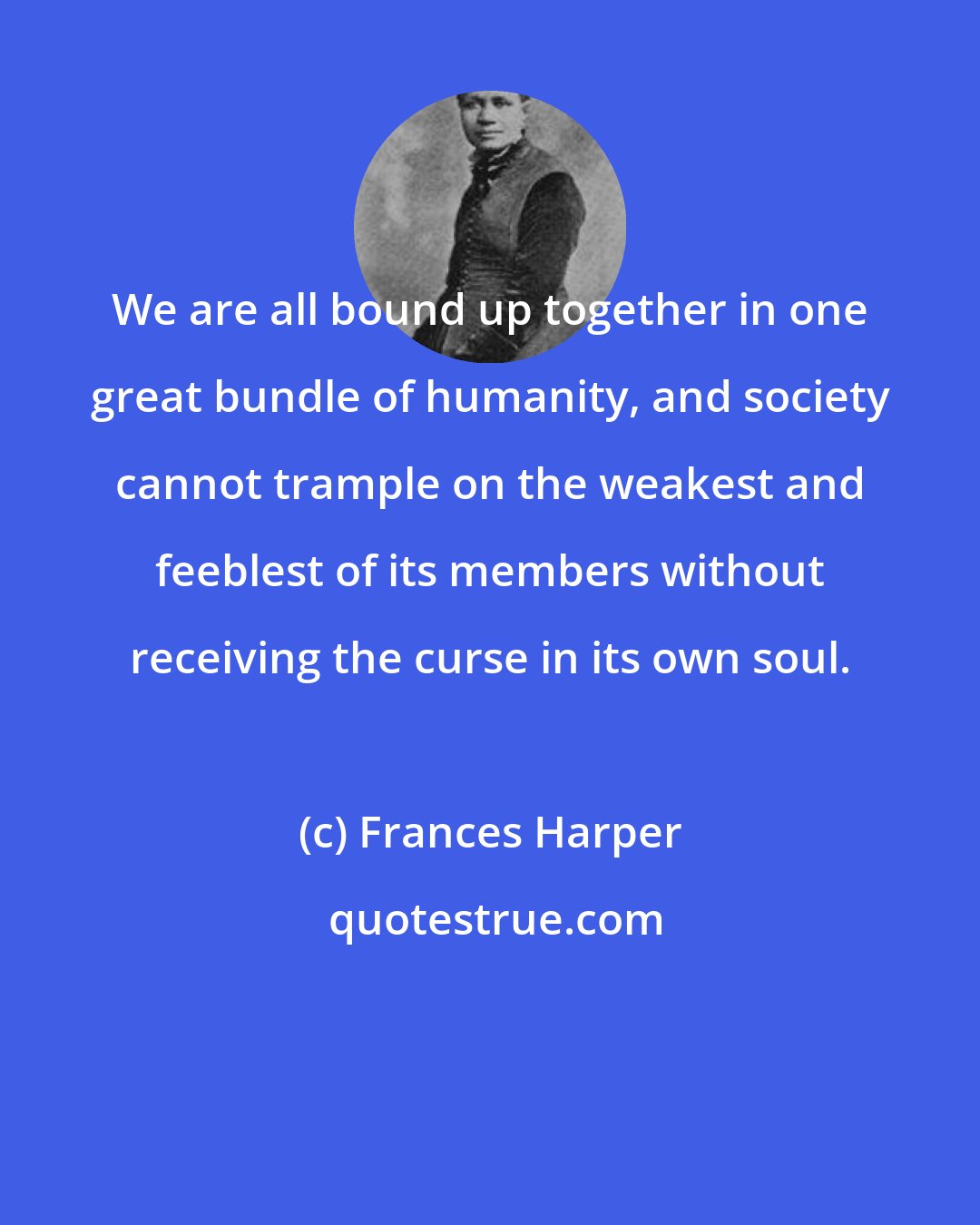 Frances Harper: We are all bound up together in one great bundle of humanity, and society cannot trample on the weakest and feeblest of its members without receiving the curse in its own soul.