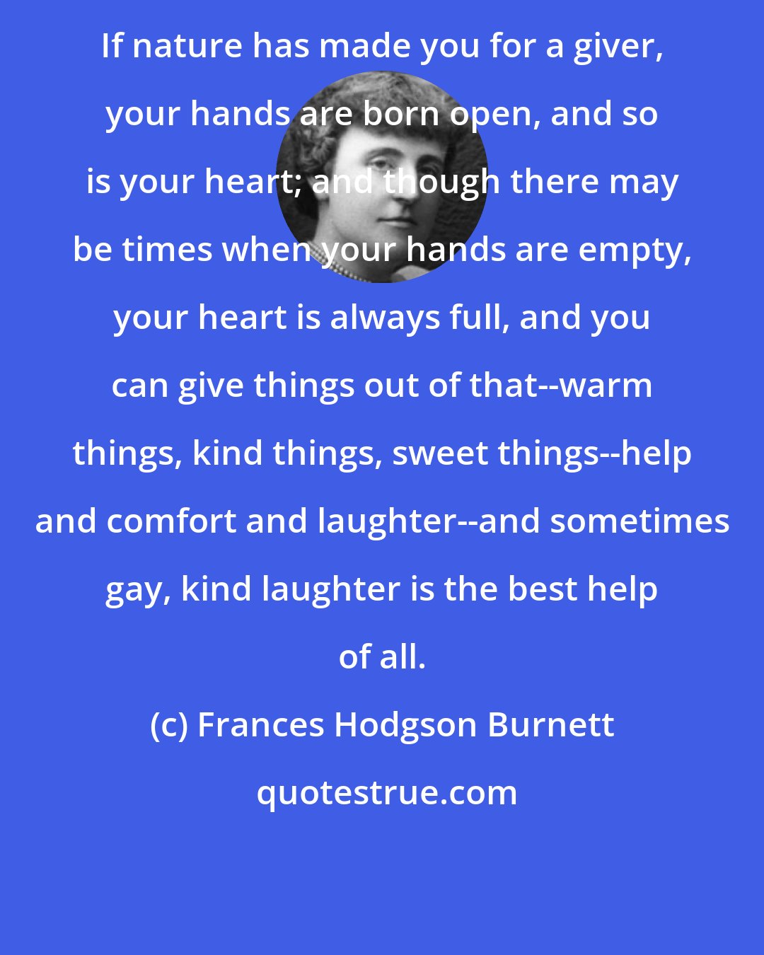Frances Hodgson Burnett: If nature has made you for a giver, your hands are born open, and so is your heart; and though there may be times when your hands are empty, your heart is always full, and you can give things out of that--warm things, kind things, sweet things--help and comfort and laughter--and sometimes gay, kind laughter is the best help of all.