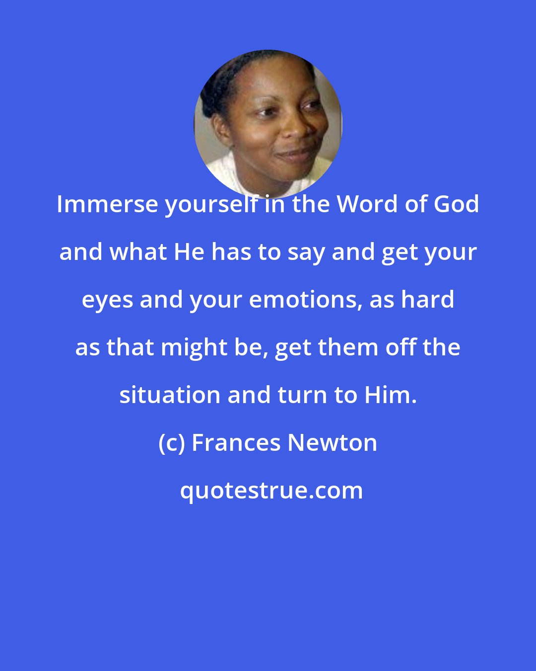 Frances Newton: Immerse yourself in the Word of God and what He has to say and get your eyes and your emotions, as hard as that might be, get them off the situation and turn to Him.