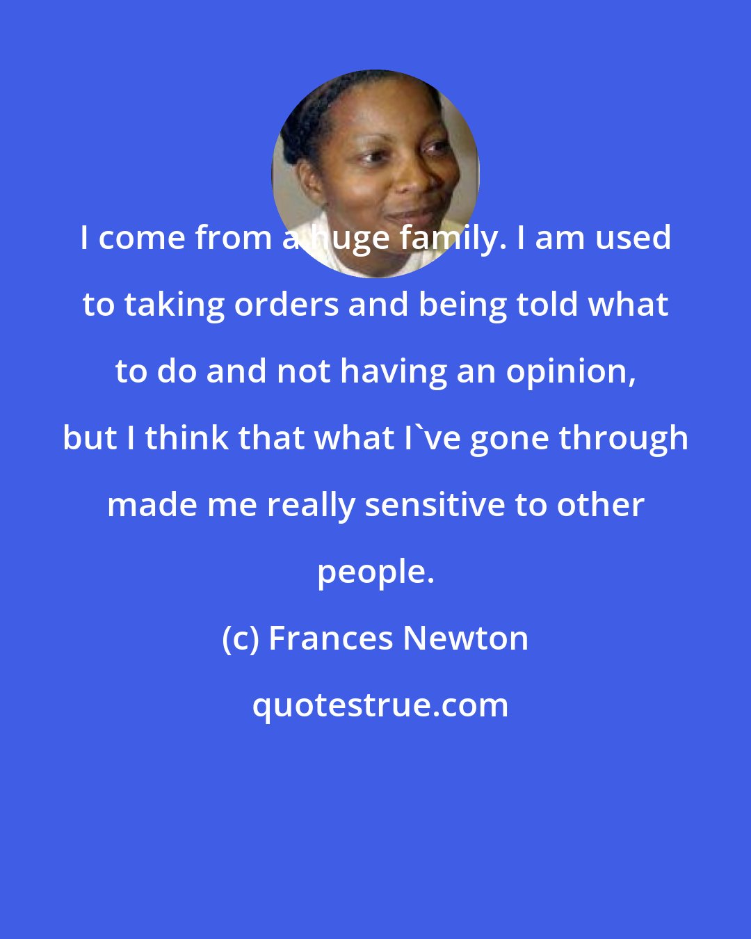 Frances Newton: I come from a huge family. I am used to taking orders and being told what to do and not having an opinion, but I think that what I've gone through made me really sensitive to other people.