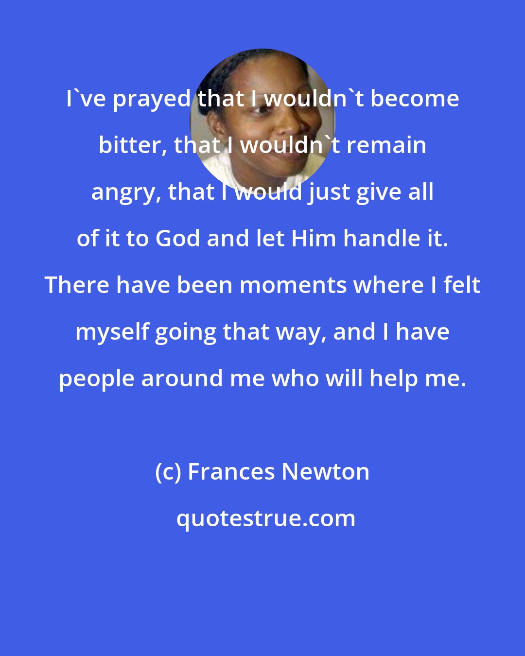 Frances Newton: I've prayed that I wouldn't become bitter, that I wouldn't remain angry, that I would just give all of it to God and let Him handle it. There have been moments where I felt myself going that way, and I have people around me who will help me.