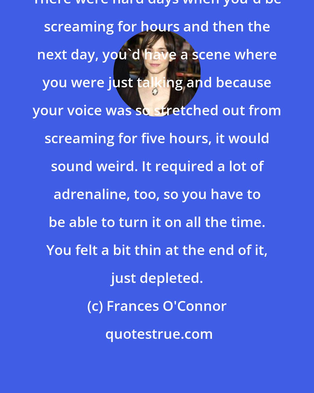 Frances O'Connor: There were hard days when you'd be screaming for hours and then the next day, you'd have a scene where you were just talking and because your voice was so stretched out from screaming for five hours, it would sound weird. It required a lot of adrenaline, too, so you have to be able to turn it on all the time. You felt a bit thin at the end of it, just depleted.
