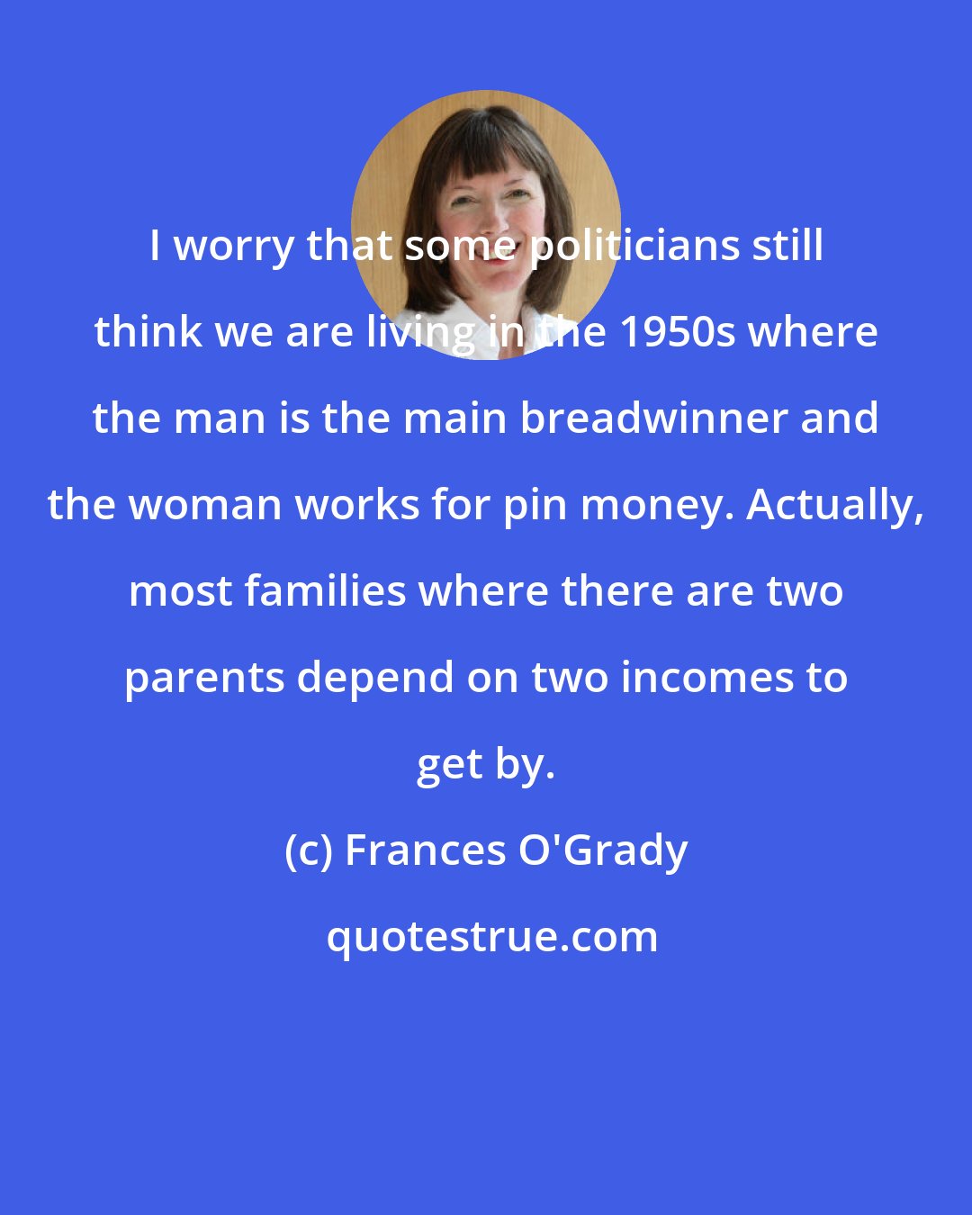 Frances O'Grady: I worry that some politicians still think we are living in the 1950s where the man is the main breadwinner and the woman works for pin money. Actually, most families where there are two parents depend on two incomes to get by.