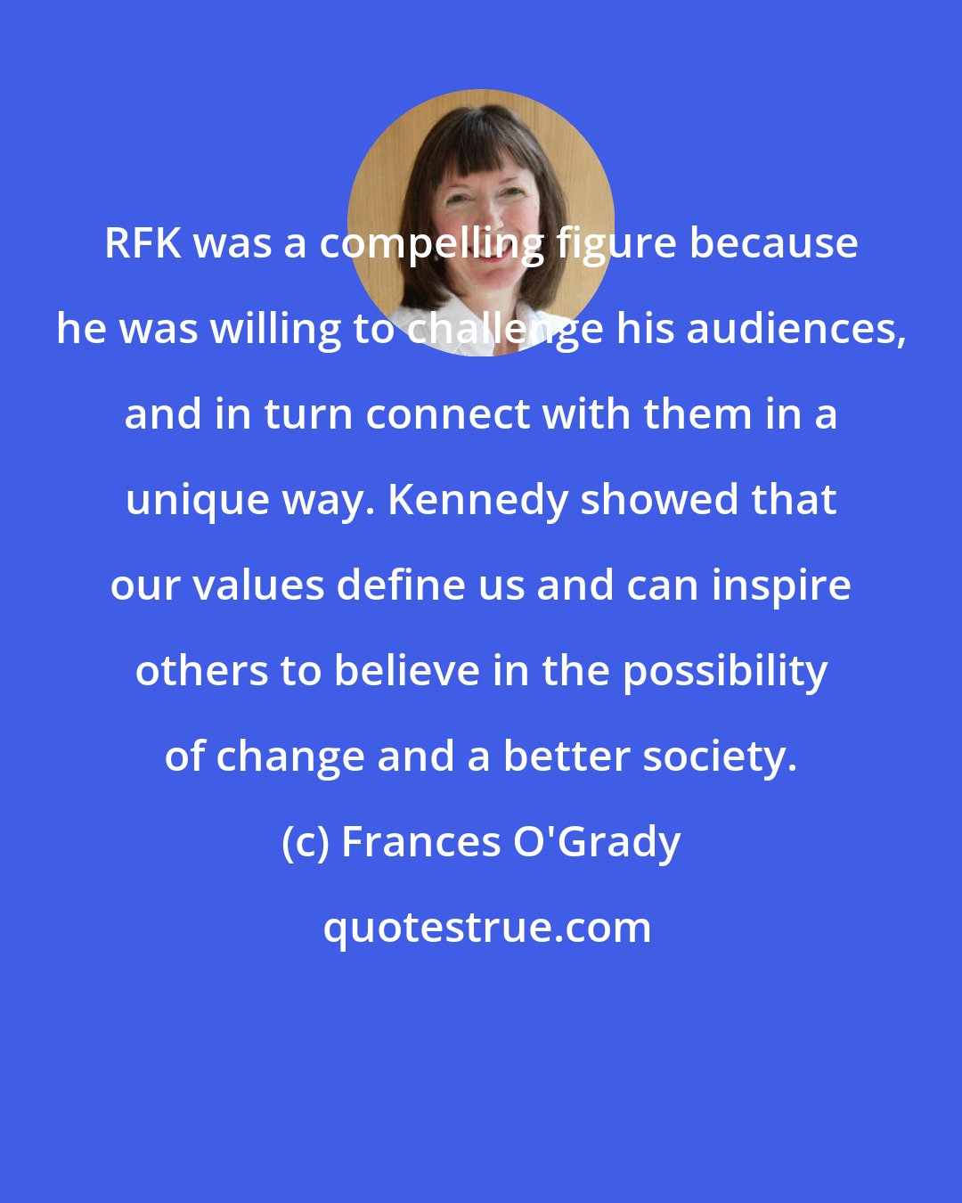 Frances O'Grady: RFK was a compelling figure because he was willing to challenge his audiences, and in turn connect with them in a unique way. Kennedy showed that our values define us and can inspire others to believe in the possibility of change and a better society.