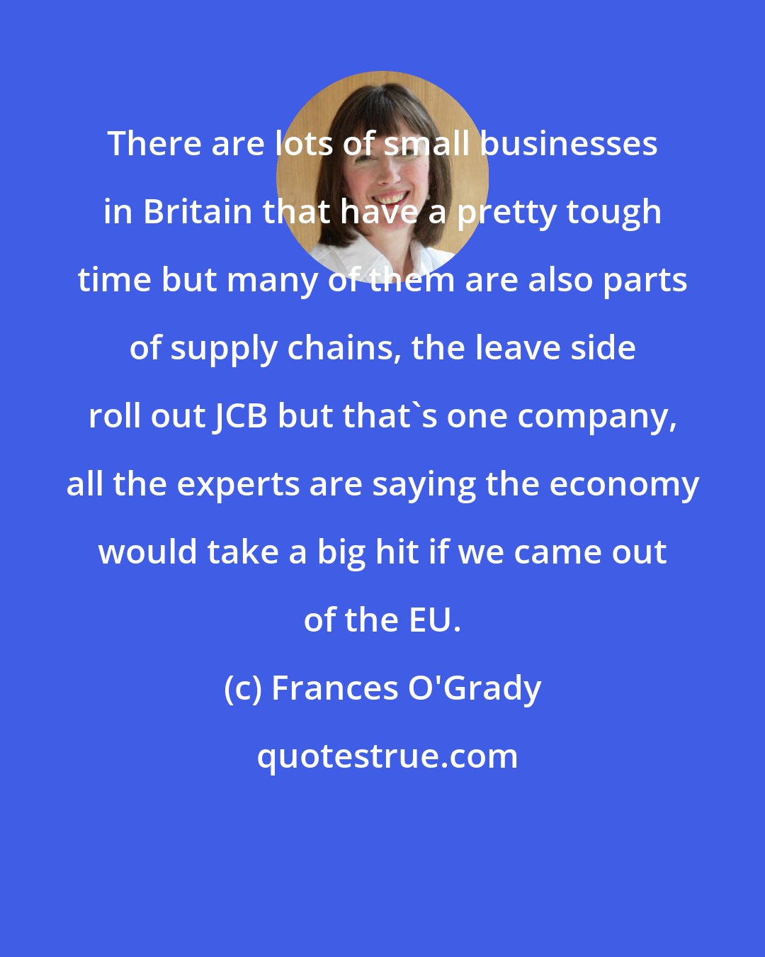 Frances O'Grady: There are lots of small businesses in Britain that have a pretty tough time but many of them are also parts of supply chains, the leave side roll out JCB but that's one company, all the experts are saying the economy would take a big hit if we came out of the EU.