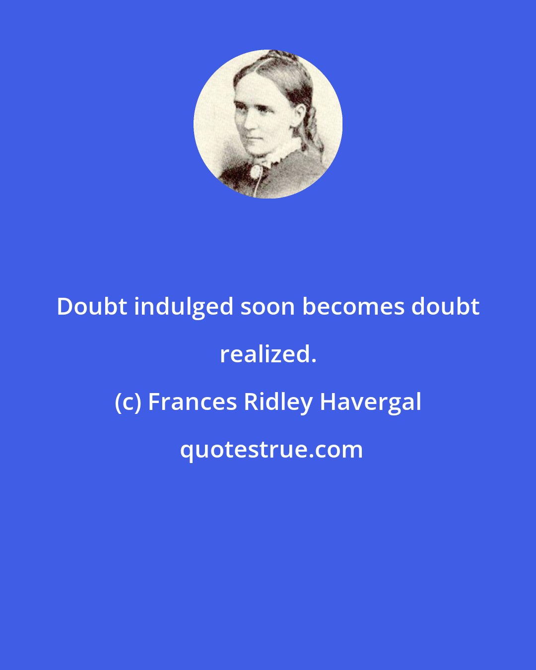 Frances Ridley Havergal: Doubt indulged soon becomes doubt realized.