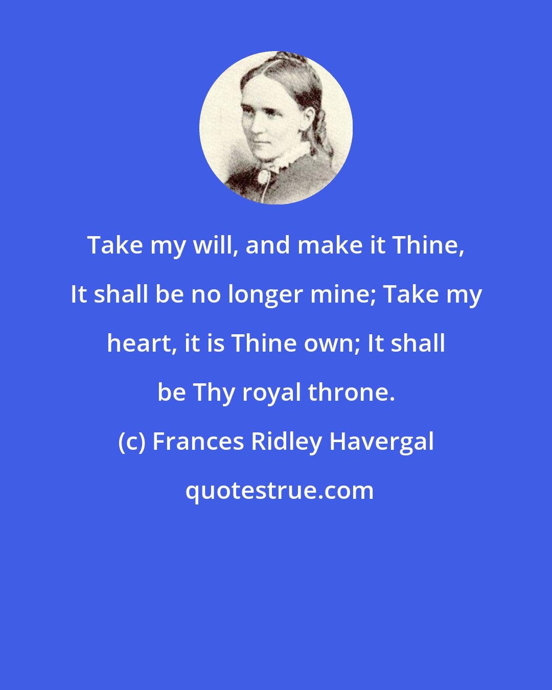 Frances Ridley Havergal: Take my will, and make it Thine, It shall be no longer mine; Take my heart, it is Thine own; It shall be Thy royal throne.