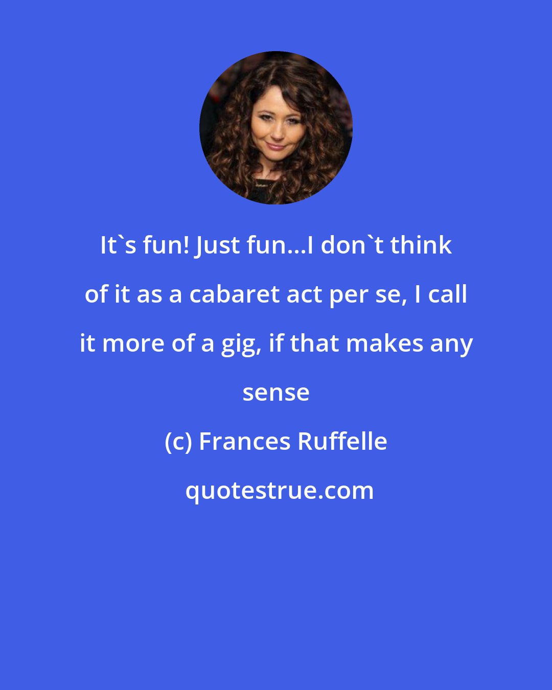 Frances Ruffelle: It's fun! Just fun...I don't think of it as a cabaret act per se, I call it more of a gig, if that makes any sense