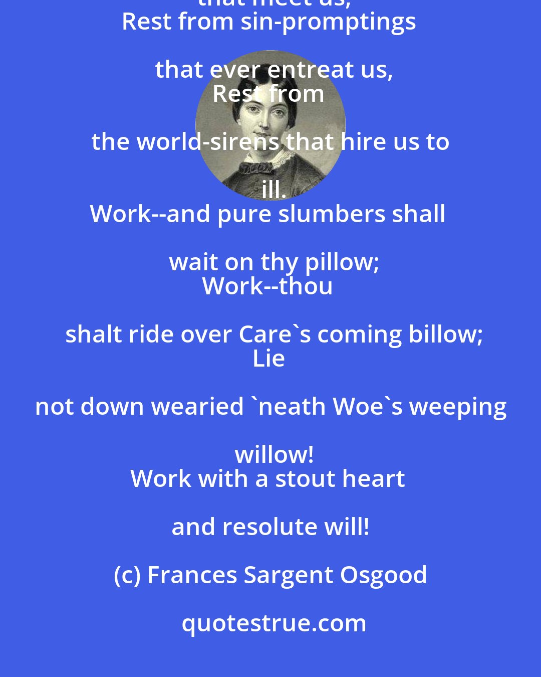 Frances Sargent Osgood: Labor is rest--from the sorrow that greet us;
Rest from all petty vexations that meet us,
Rest from sin-promptings that ever entreat us,
Rest from the world-sirens that hire us to ill.
Work--and pure slumbers shall wait on thy pillow;
Work--thou shalt ride over Care's coming billow;
Lie not down wearied 'neath Woe's weeping willow!
Work with a stout heart and resolute will!