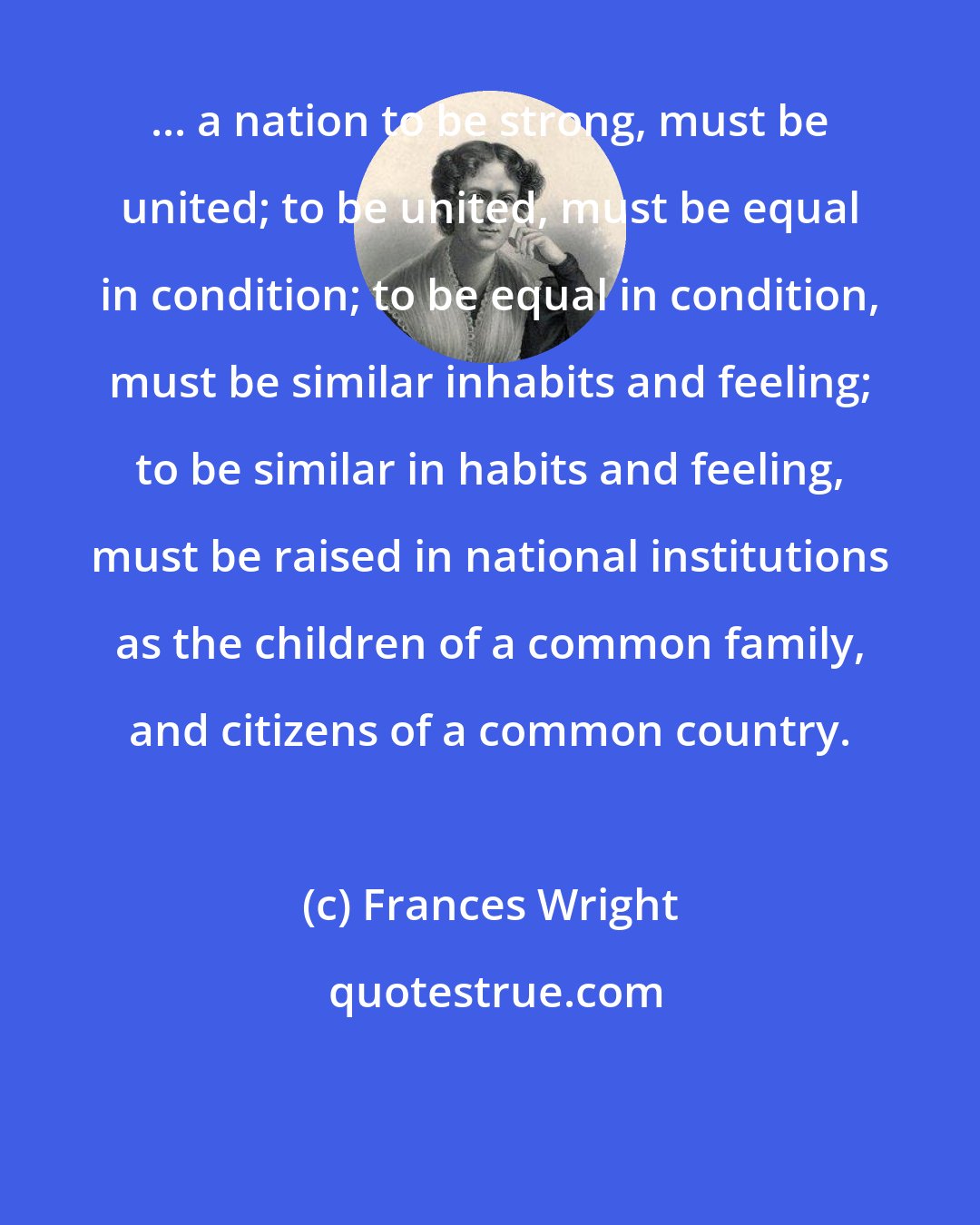 Frances Wright: ... a nation to be strong, must be united; to be united, must be equal in condition; to be equal in condition, must be similar inhabits and feeling; to be similar in habits and feeling, must be raised in national institutions as the children of a common family, and citizens of a common country.