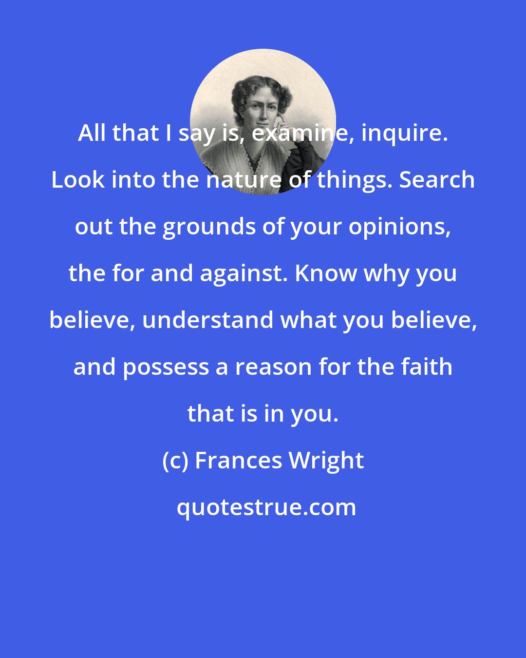 Frances Wright: All that I say is, examine, inquire. Look into the nature of things. Search out the grounds of your opinions, the for and against. Know why you believe, understand what you believe, and possess a reason for the faith that is in you.