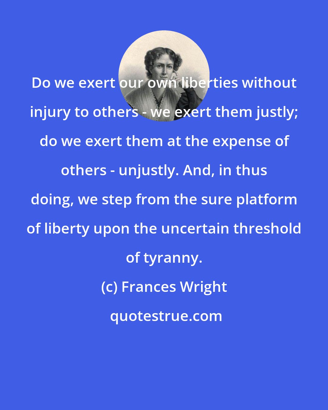 Frances Wright: Do we exert our own liberties without injury to others - we exert them justly; do we exert them at the expense of others - unjustly. And, in thus doing, we step from the sure platform of liberty upon the uncertain threshold of tyranny.