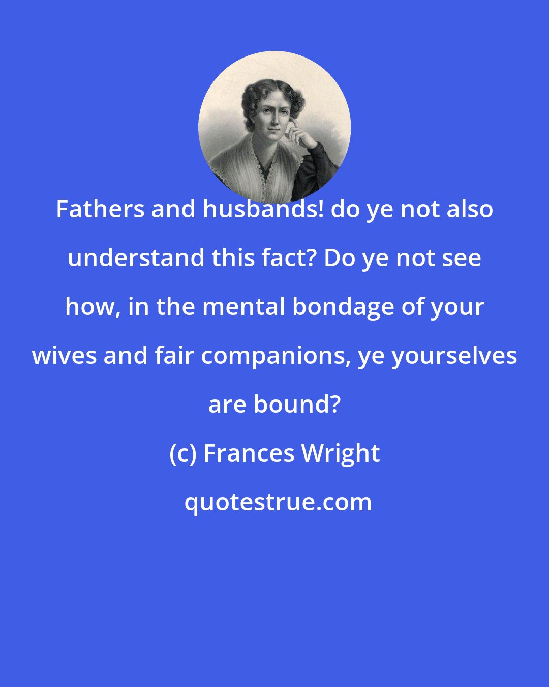 Frances Wright: Fathers and husbands! do ye not also understand this fact? Do ye not see how, in the mental bondage of your wives and fair companions, ye yourselves are bound?