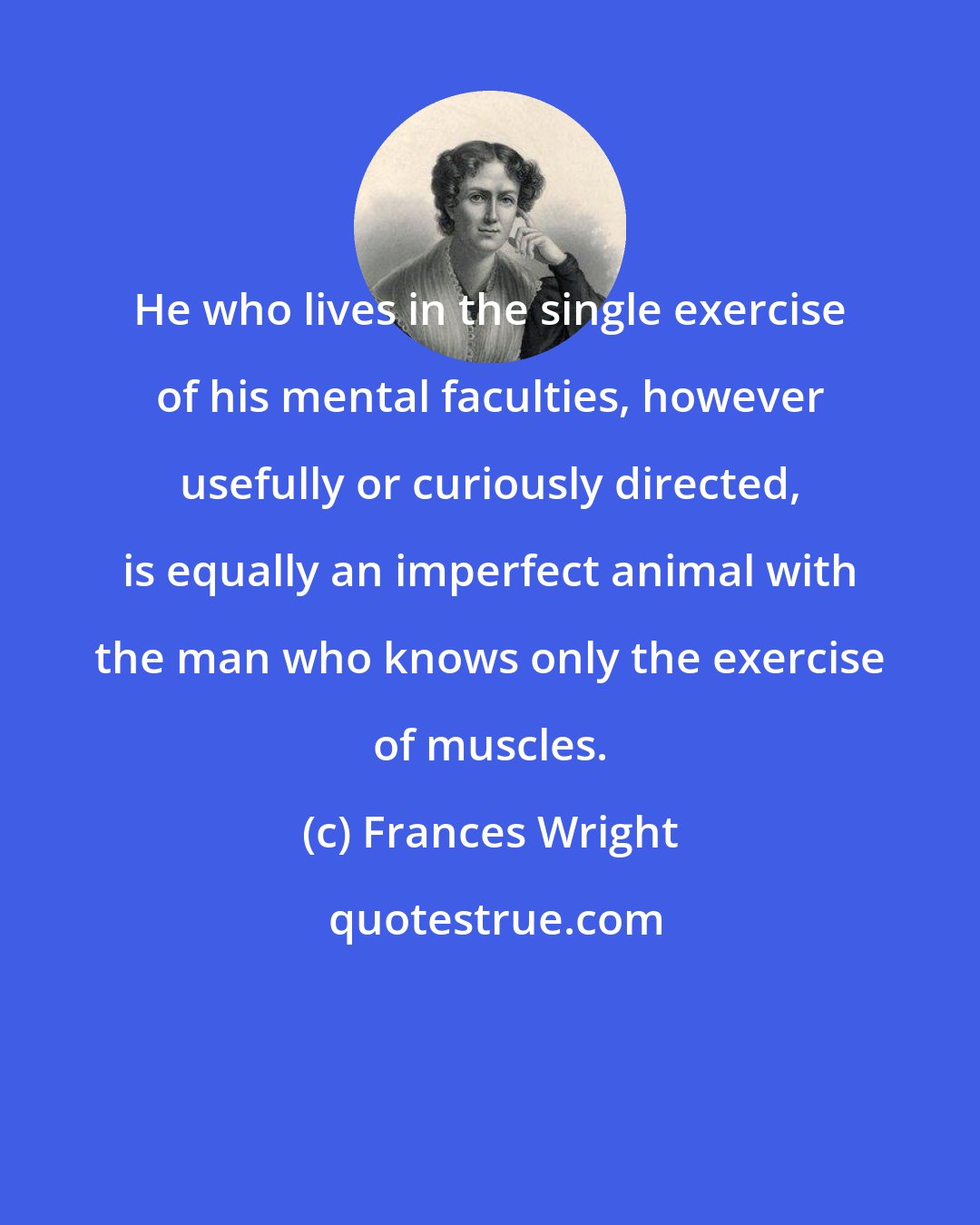 Frances Wright: He who lives in the single exercise of his mental faculties, however usefully or curiously directed, is equally an imperfect animal with the man who knows only the exercise of muscles.