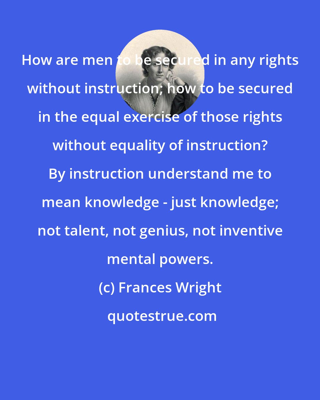 Frances Wright: How are men to be secured in any rights without instruction; how to be secured in the equal exercise of those rights without equality of instruction? By instruction understand me to mean knowledge - just knowledge; not talent, not genius, not inventive mental powers.