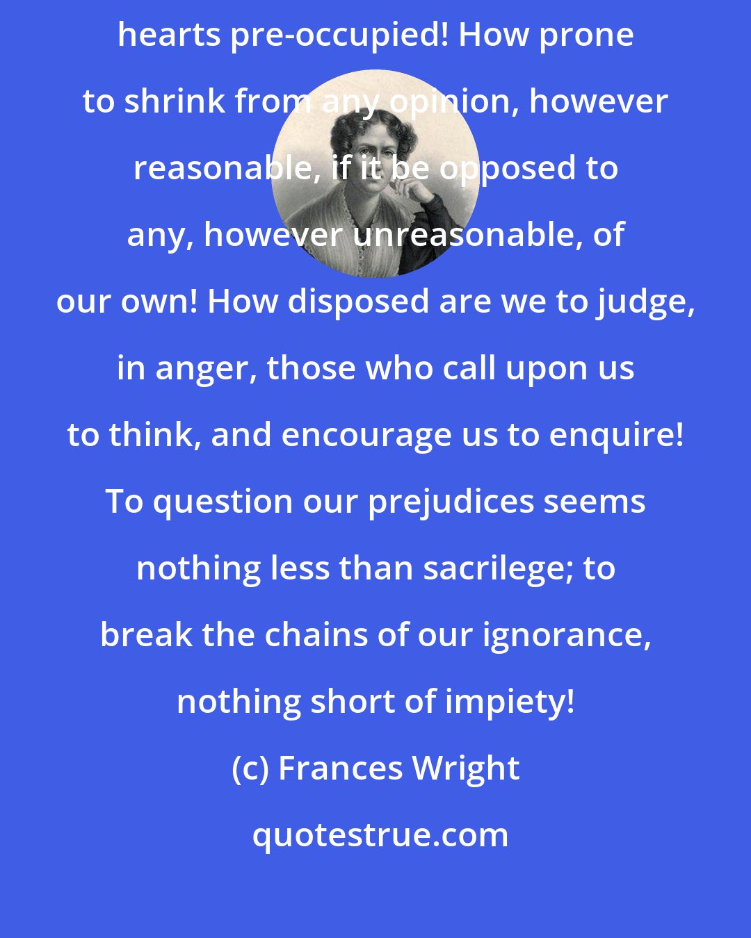 Frances Wright: How prone we are to come to the consideration of every question with heads and hearts pre-occupied! How prone to shrink from any opinion, however reasonable, if it be opposed to any, however unreasonable, of our own! How disposed are we to judge, in anger, those who call upon us to think, and encourage us to enquire! To question our prejudices seems nothing less than sacrilege; to break the chains of our ignorance, nothing short of impiety!