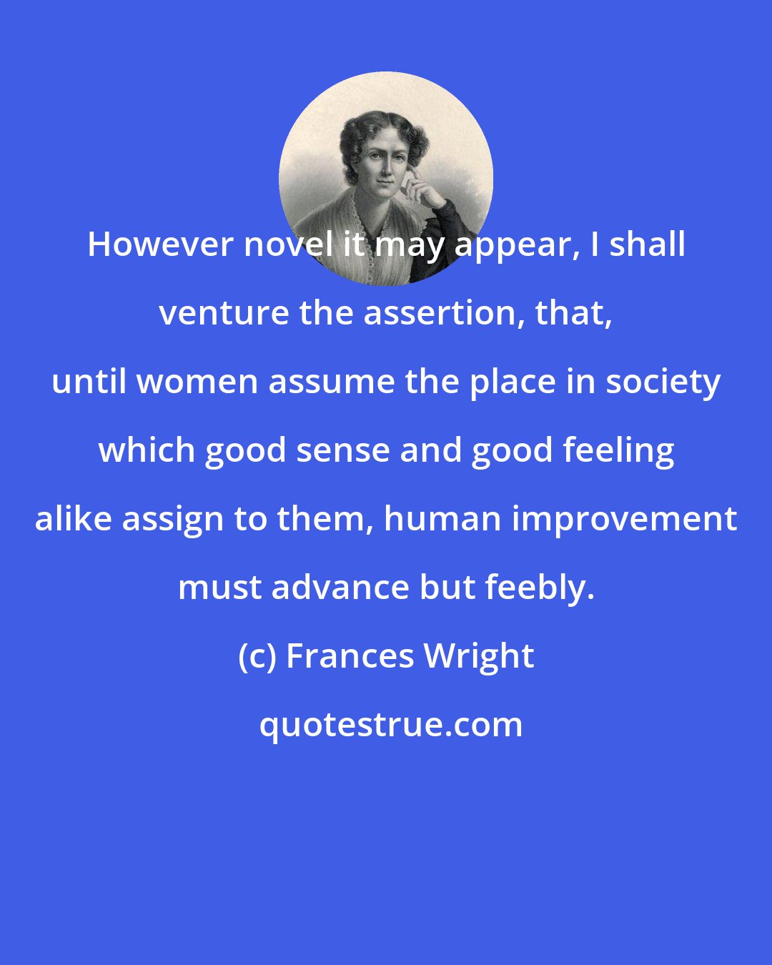 Frances Wright: However novel it may appear, I shall venture the assertion, that, until women assume the place in society which good sense and good feeling alike assign to them, human improvement must advance but feebly.