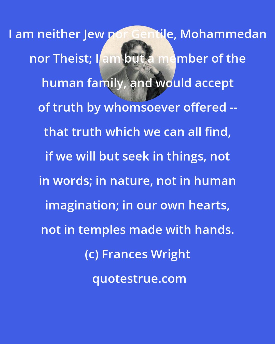 Frances Wright: I am neither Jew nor Gentile, Mohammedan nor Theist; I am but a member of the human family, and would accept of truth by whomsoever offered -- that truth which we can all find, if we will but seek in things, not in words; in nature, not in human imagination; in our own hearts, not in temples made with hands.