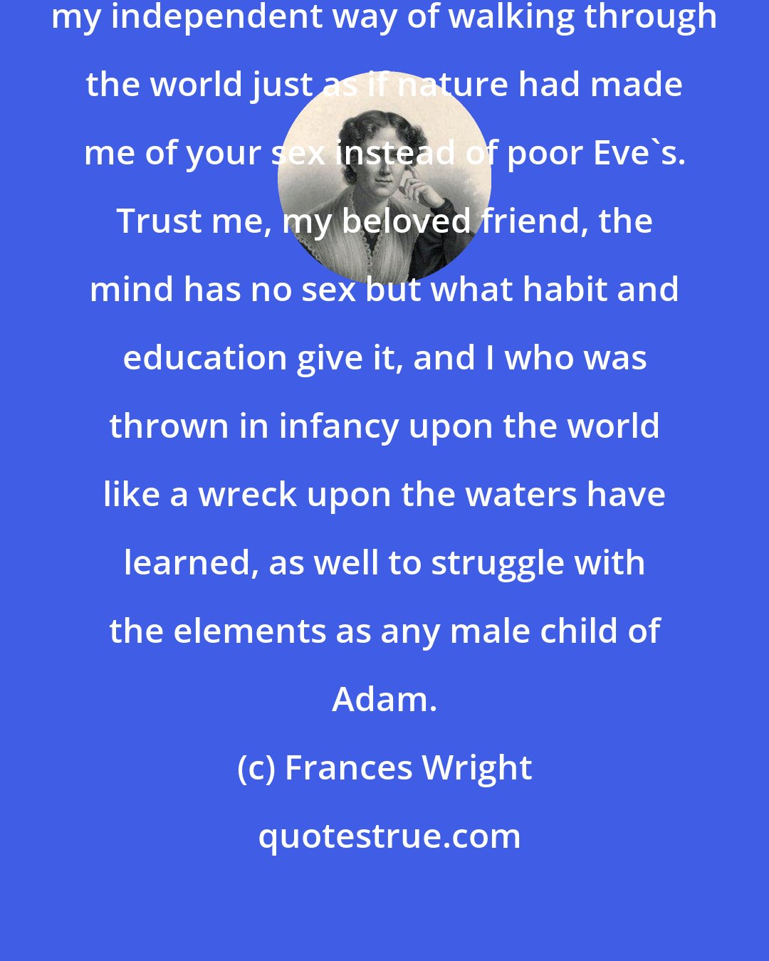 Frances Wright: I dare say you marvel sometimes at my independent way of walking through the world just as if nature had made me of your sex instead of poor Eve's. Trust me, my beloved friend, the mind has no sex but what habit and education give it, and I who was thrown in infancy upon the world like a wreck upon the waters have learned, as well to struggle with the elements as any male child of Adam.