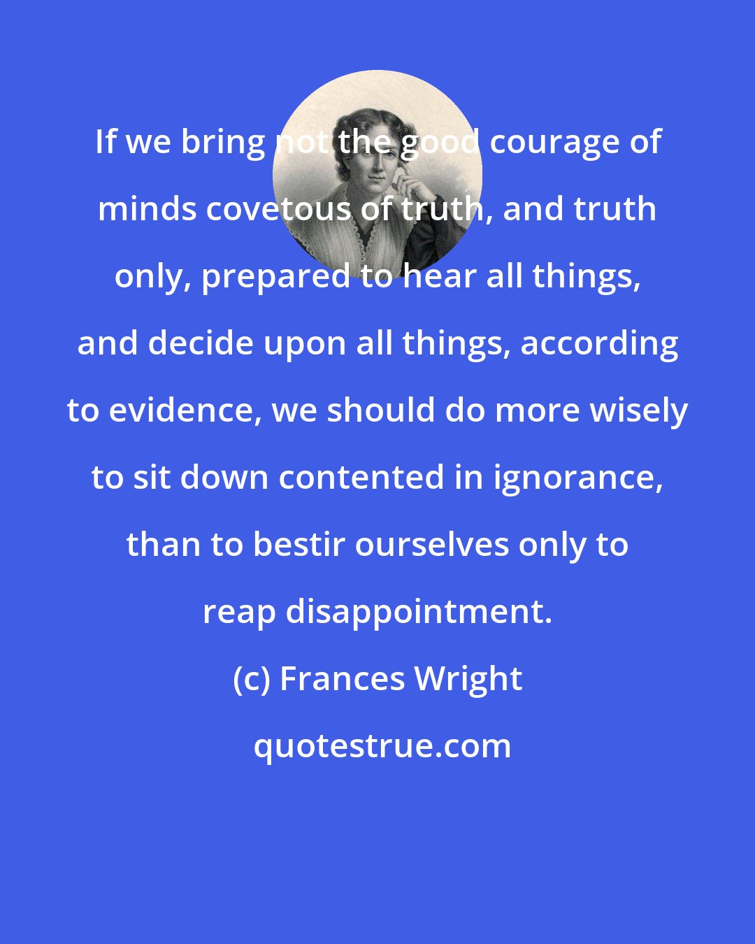 Frances Wright: If we bring not the good courage of minds covetous of truth, and truth only, prepared to hear all things, and decide upon all things, according to evidence, we should do more wisely to sit down contented in ignorance, than to bestir ourselves only to reap disappointment.