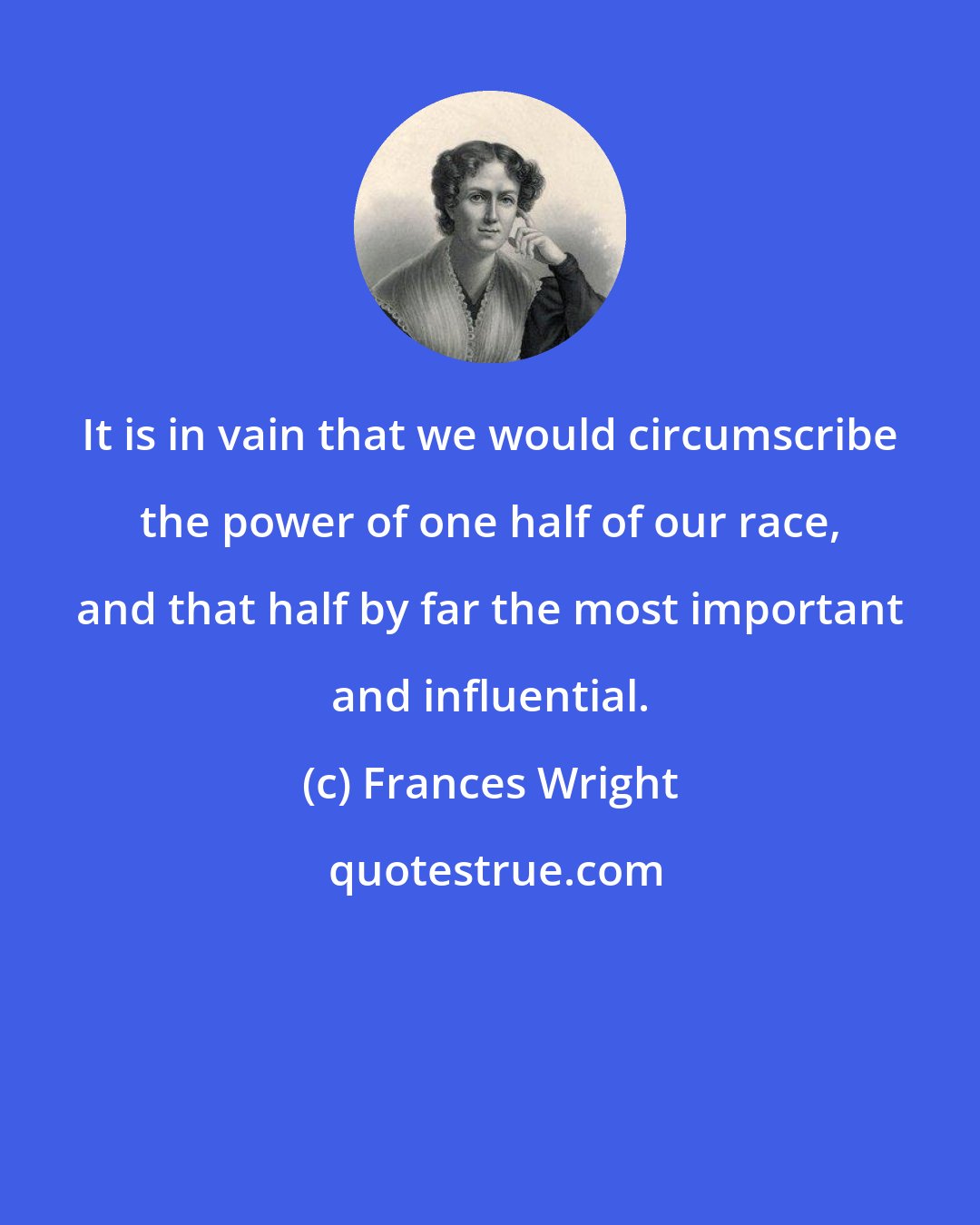 Frances Wright: It is in vain that we would circumscribe the power of one half of our race, and that half by far the most important and influential.