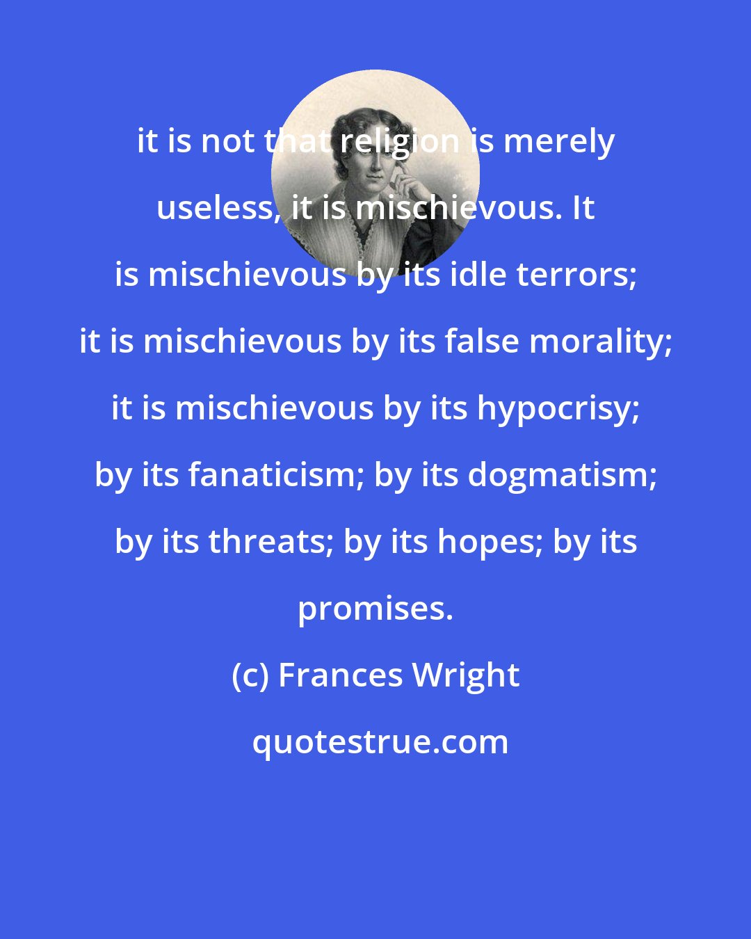 Frances Wright: it is not that religion is merely useless, it is mischievous. It is mischievous by its idle terrors; it is mischievous by its false morality; it is mischievous by its hypocrisy; by its fanaticism; by its dogmatism; by its threats; by its hopes; by its promises.