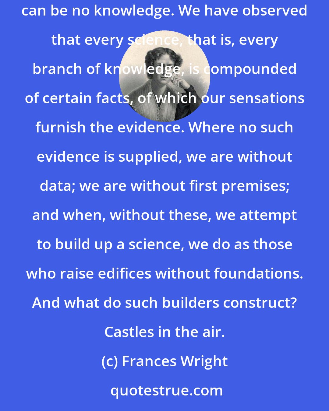 Frances Wright: Knowledge signifies things known. Where there are no things known, there is no knowledge. Where there are no things to be known, there can be no knowledge. We have observed that every science, that is, every branch of knowledge, is compounded of certain facts, of which our sensations furnish the evidence. Where no such evidence is supplied, we are without data; we are without first premises; and when, without these, we attempt to build up a science, we do as those who raise edifices without foundations. And what do such builders construct? Castles in the air.