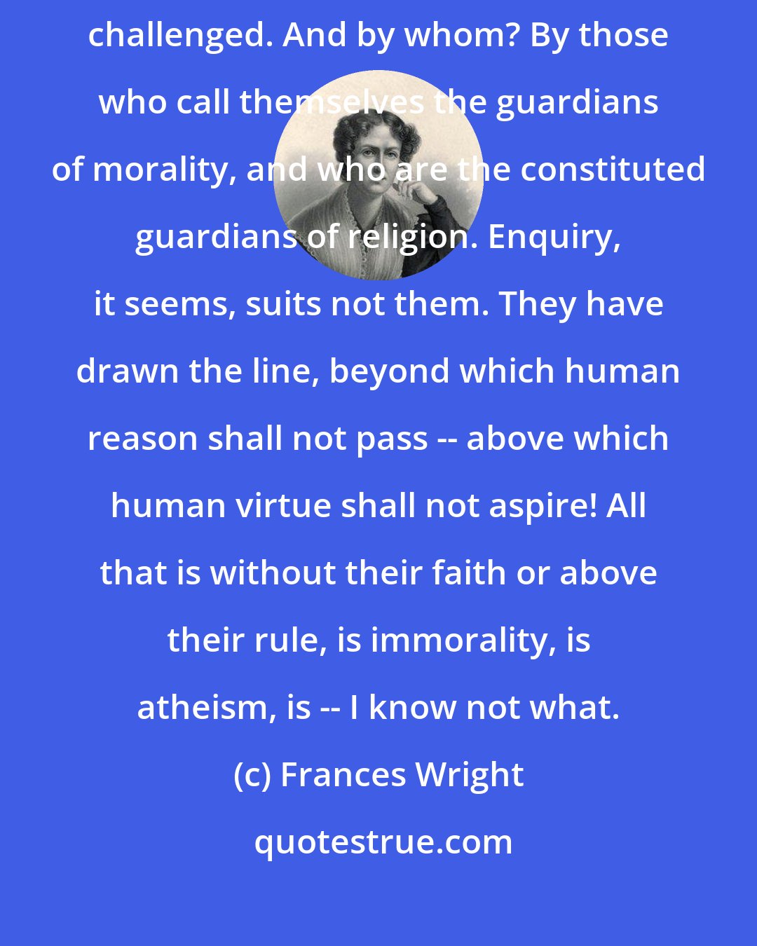 Frances Wright: Let us enquire. Who, then, shall challenge the words? Why are they challenged. And by whom? By those who call themselves the guardians of morality, and who are the constituted guardians of religion. Enquiry, it seems, suits not them. They have drawn the line, beyond which human reason shall not pass -- above which human virtue shall not aspire! All that is without their faith or above their rule, is immorality, is atheism, is -- I know not what.