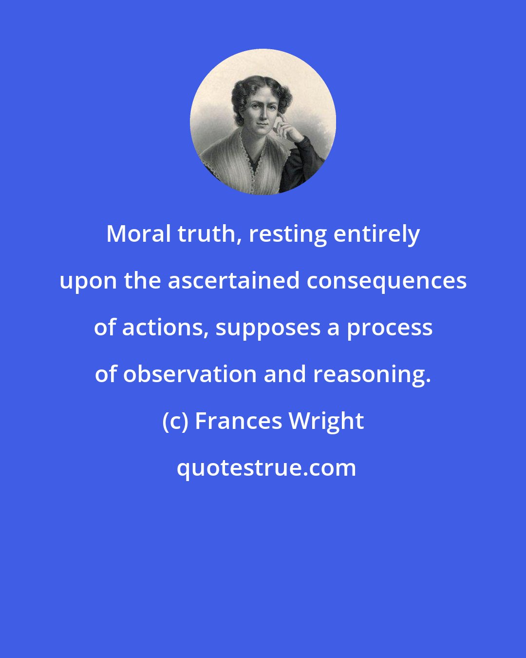 Frances Wright: Moral truth, resting entirely upon the ascertained consequences of actions, supposes a process of observation and reasoning.