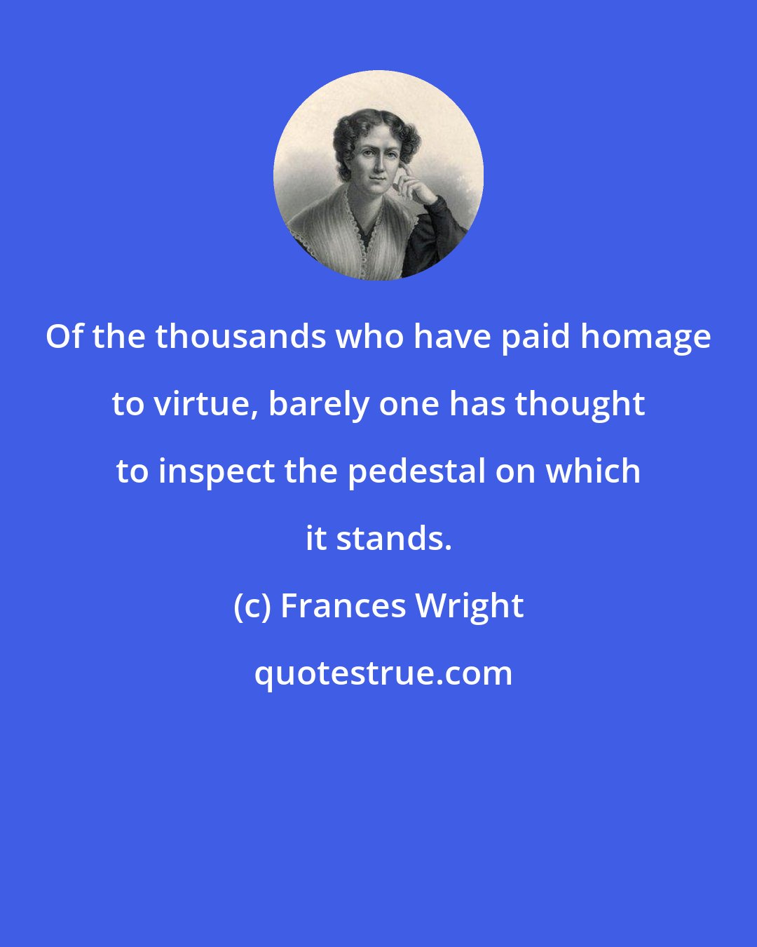 Frances Wright: Of the thousands who have paid homage to virtue, barely one has thought to inspect the pedestal on which it stands.