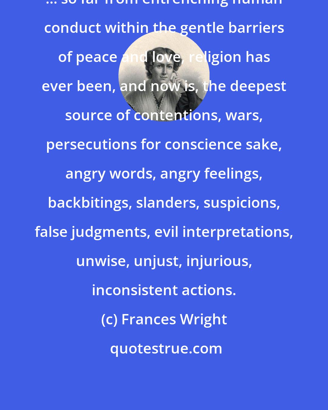 Frances Wright: ... so far from entrenching human conduct within the gentle barriers of peace and love, religion has ever been, and now is, the deepest source of contentions, wars, persecutions for conscience sake, angry words, angry feelings, backbitings, slanders, suspicions, false judgments, evil interpretations, unwise, unjust, injurious, inconsistent actions.