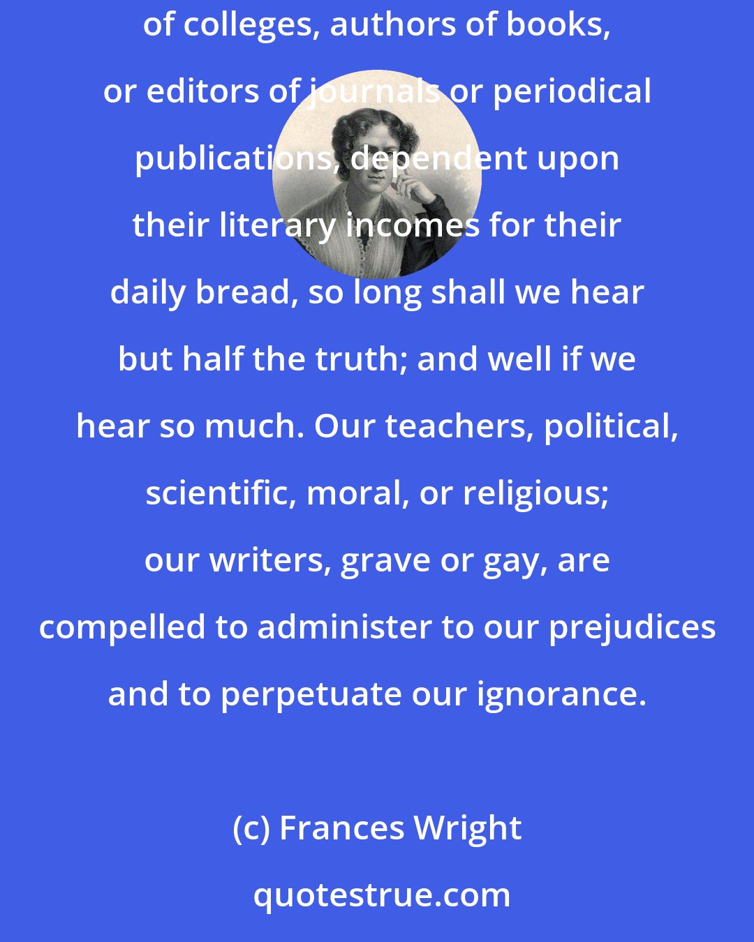 Frances Wright: So long as the mental and moral instruction of man is left solely in the hands of hired servants of the public--let them be teachers of religion, professors of colleges, authors of books, or editors of journals or periodical publications, dependent upon their literary incomes for their daily bread, so long shall we hear but half the truth; and well if we hear so much. Our teachers, political, scientific, moral, or religious; our writers, grave or gay, are compelled to administer to our prejudices and to perpetuate our ignorance.