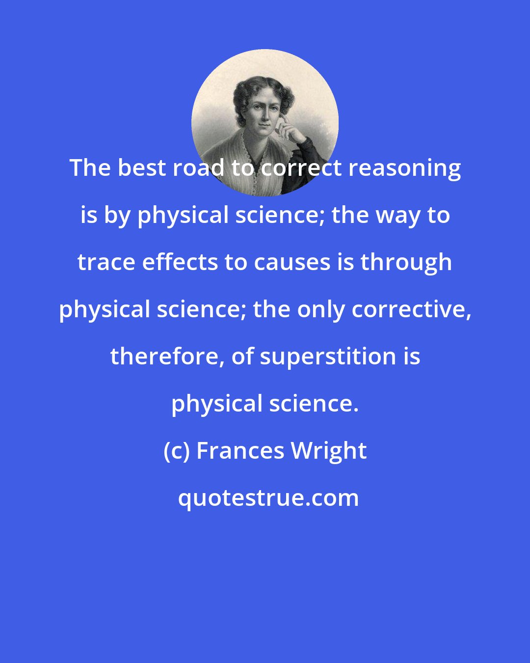 Frances Wright: The best road to correct reasoning is by physical science; the way to trace effects to causes is through physical science; the only corrective, therefore, of superstition is physical science.